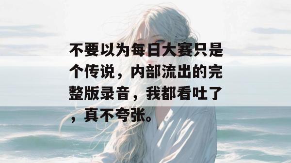 不要以为每日大赛只是个传说，内部流出的完整版录音，我都看吐了，真不夸张。