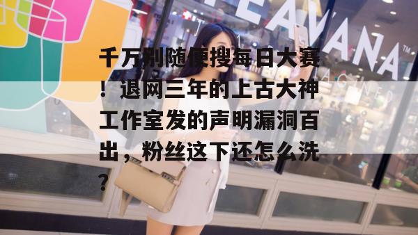 千万别随便搜每日大赛！退网三年的上古大神工作室发的声明漏洞百出，粉丝这下还怎么洗？