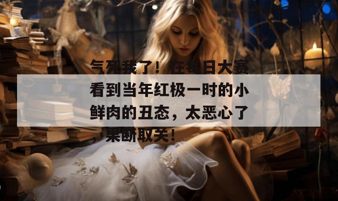 气死我了！在每日大赛看到当年红极一时的小鲜肉的丑态，太恶心了，果断取关！