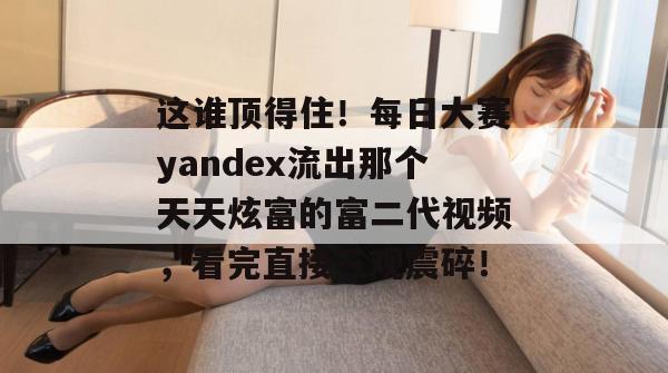 这谁顶得住！每日大赛yandex流出那个天天炫富的富二代视频，看完直接三观震碎！