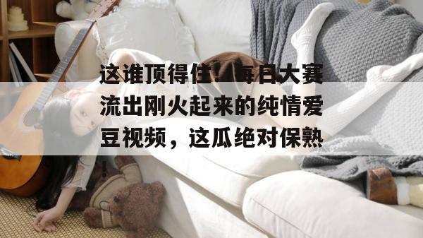 这谁顶得住！每日大赛流出刚火起来的纯情爱豆视频，这瓜绝对保熟！