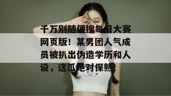 千万别随便搜每日大赛网页版！某男团人气成员被扒出伪造学历和人设，这瓜绝对保熟！