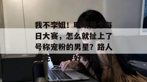 我不李姐！明明是个每日大赛，怎么就扯上了号称宠粉的男星？路人看完都直呼好家伙。