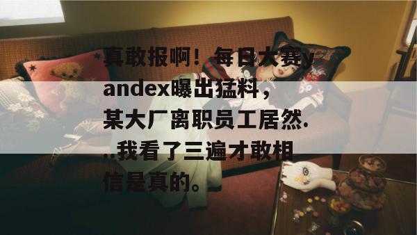 真敢报啊！每日大赛yandex曝出猛料，某大厂离职员工居然...我看了三遍才敢相信是真的。