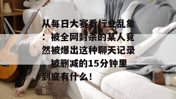 从每日大赛看行业乱象：被全网封杀的某人竟然被爆出这种聊天记录，被删减的15分钟里到底有什么！